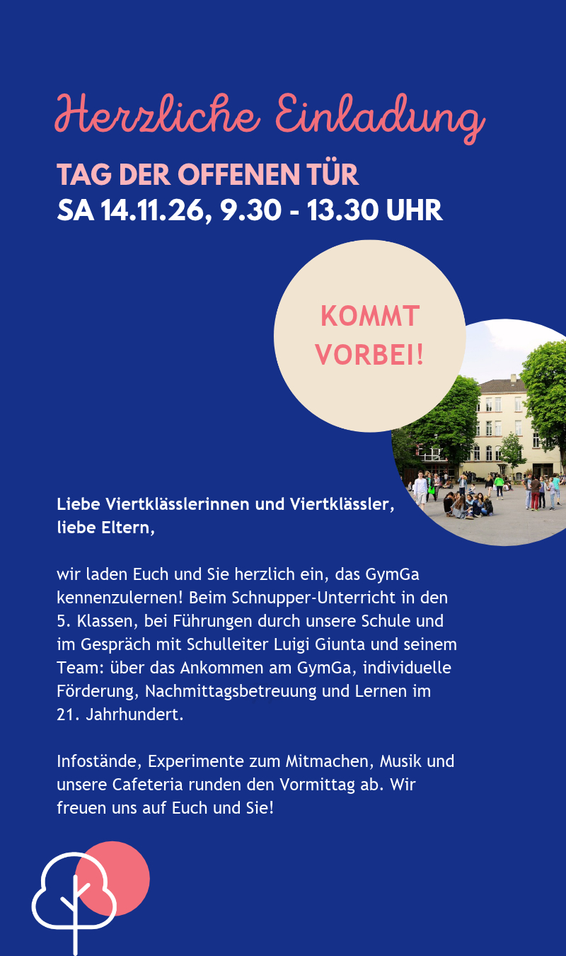 Herzliche Einladung zum Tag der offenen Tür am Samstag, 14.11.26, von 9.30 bis 13.30 Uhr. Liebe Viertklässlerinnen und Viertklässler, liebe Eltern, wir laden Euch und Sie herzlich ein, das GymGa kennenzulernen! Beim Schnupper-Unterricht in den 5. Klassen, bei Führungen durch unsere Schule und im Gespräch mit Schulleiter Luigi Giunta und seinem Team: über das Ankommen am GymGa, individuelle Förderung, Nachmittagsbetreuung und Lernen im 21. Jahrhundert. Infostände, Experimente zum Mitmachen, Musik und unsere Cafeteria runden den Vormittag ab. Wir freuen uns auf Euch und Sie! Kommt vorbei!